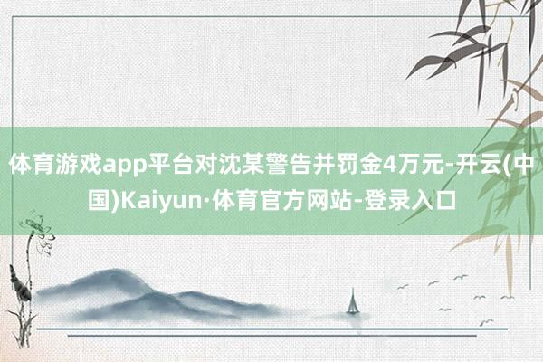 体育游戏app平台对沈某警告并罚金4万元-开云(中国)Kaiyun·体育官方网站-登录入口