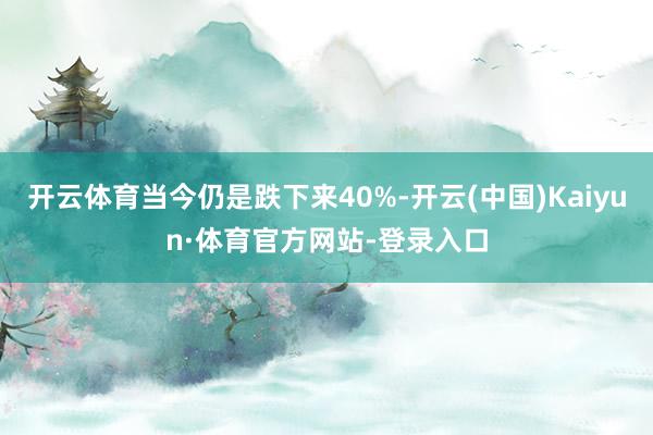 开云体育当今仍是跌下来40%-开云(中国)Kaiyun·体育官方网站-登录入口