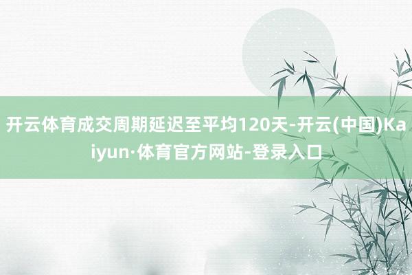 开云体育成交周期延迟至平均120天-开云(中国)Kaiyun·体育官方网站-登录入口