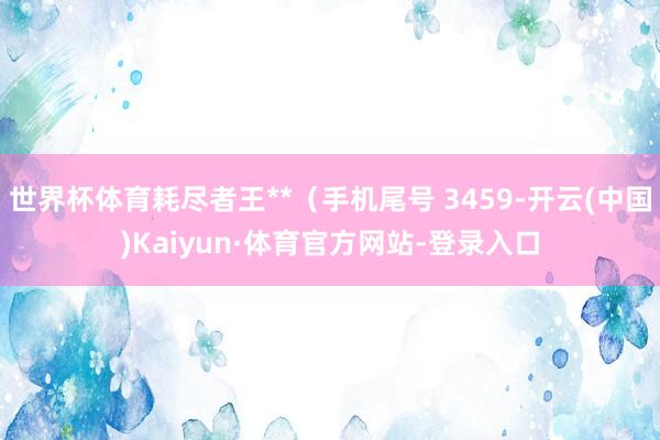 世界杯体育耗尽者王**（手机尾号 3459-开云(中国)Kaiyun·体育官方网站-登录入口