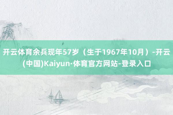 开云体育余兵现年57岁（生于1967年10月）-开云(中国)Kaiyun·体育官方网站-登录入口