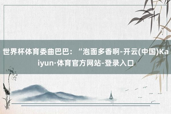 世界杯体育委曲巴巴：“泡面多香啊-开云(中国)Kaiyun·体育官方网站-登录入口