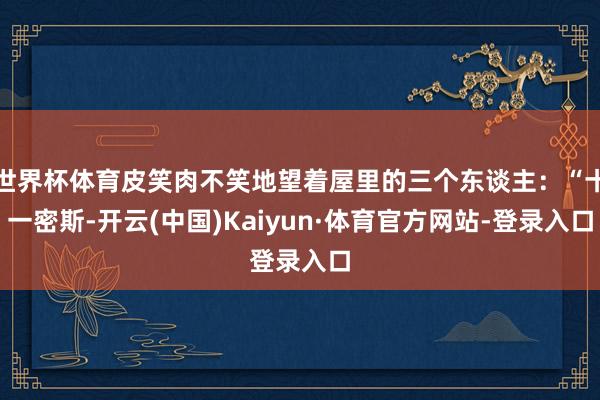 世界杯体育皮笑肉不笑地望着屋里的三个东谈主：“十一密斯-开云(中国)Kaiyun·体育官方网站-登录入口