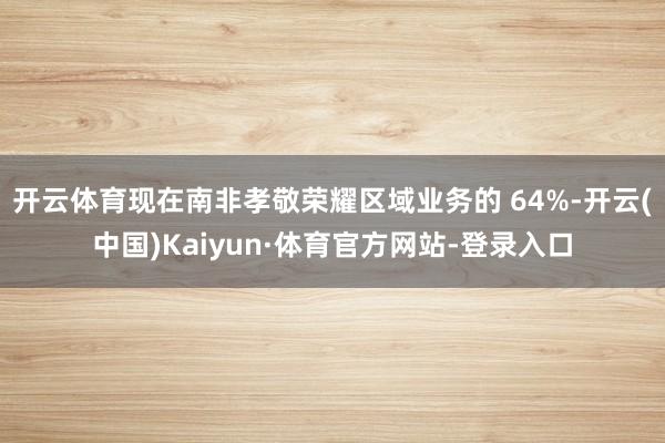 开云体育现在南非孝敬荣耀区域业务的 64%-开云(中国)Kaiyun·体育官方网站-登录入口