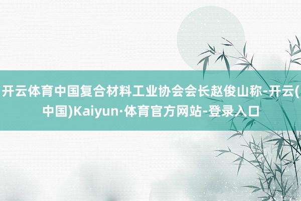 开云体育　　中国复合材料工业协会会长赵俊山称-开云(中国)Kaiyun·体育官方网站-登录入口