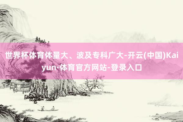 世界杯体育体量大、波及专科广大-开云(中国)Kaiyun·体育官方网站-登录入口
