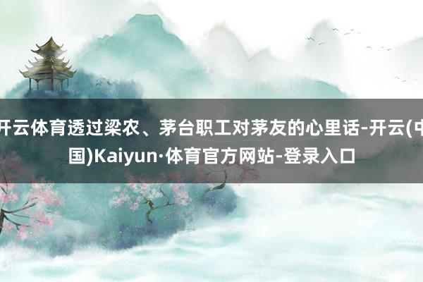 开云体育透过梁农、茅台职工对茅友的心里话-开云(中国)Kaiyun·体育官方网站-登录入口