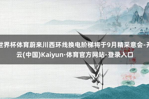世界杯体育蔚来川西环线换电阶梯将于9月精采意会-开云(中国)Kaiyun·体育官方网站-登录入口
