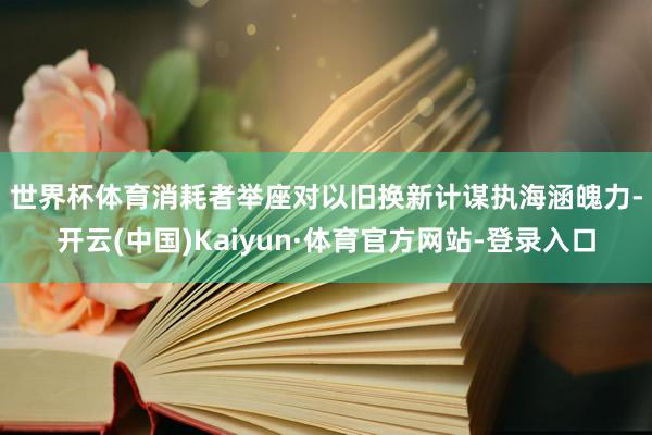 世界杯体育　　消耗者举座对以旧换新计谋执海涵魄力-开云(中国)Kaiyun·体育官方网站-登录入口