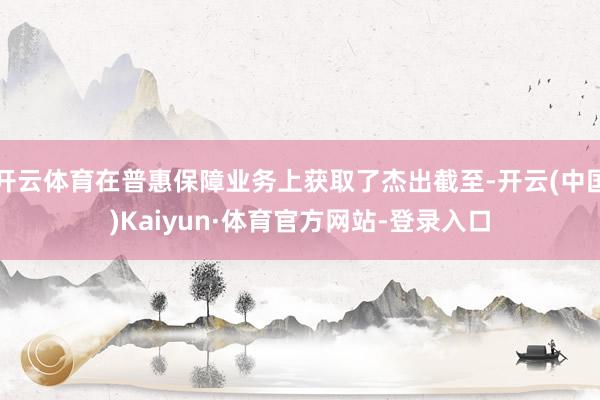 开云体育在普惠保障业务上获取了杰出截至-开云(中国)Kaiyun·体育官方网站-登录入口