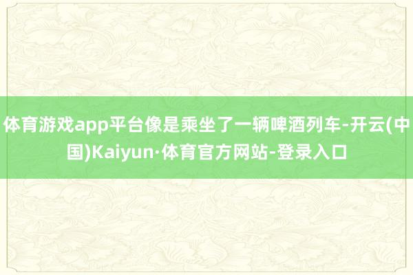 体育游戏app平台像是乘坐了一辆啤酒列车-开云(中国)Kaiyun·体育官方网站-登录入口