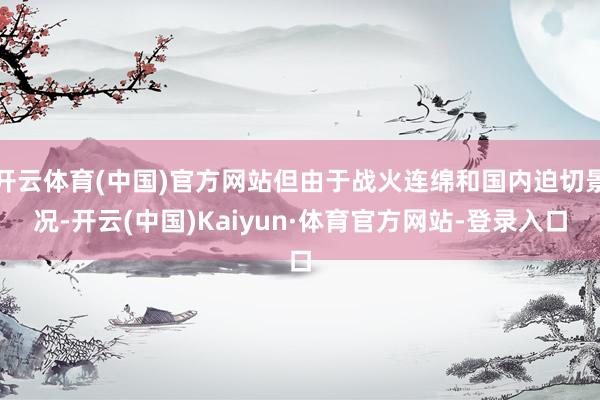 开云体育(中国)官方网站但由于战火连绵和国内迫切景况-开云(中国)Kaiyun·体育官方网站-登录入口