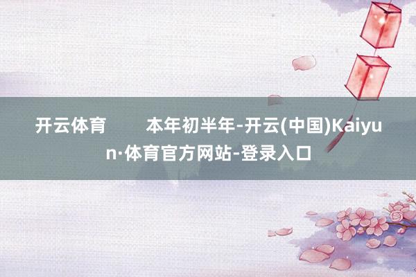 开云体育        本年初半年-开云(中国)Kaiyun·体育官方网站-登录入口