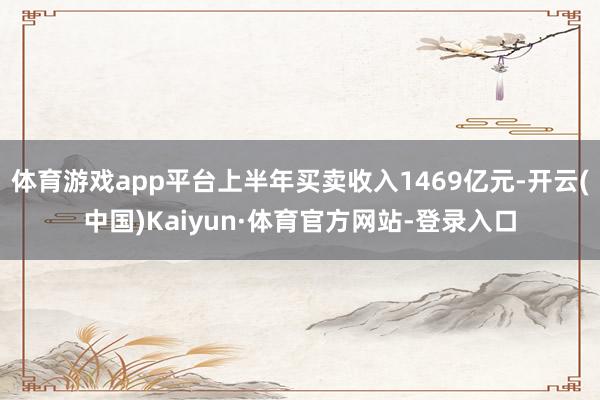 体育游戏app平台上半年买卖收入1469亿元-开云(中国)Kaiyun·体育官方网站-登录入口