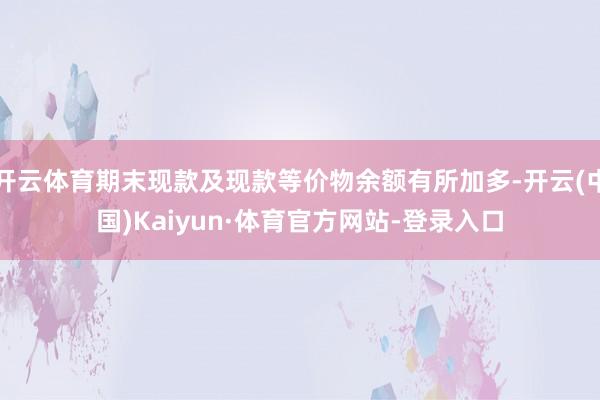 开云体育期末现款及现款等价物余额有所加多-开云(中国)Kaiyun·体育官方网站-登录入口