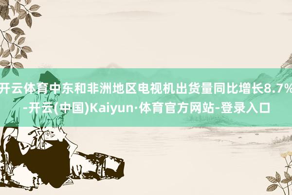 开云体育中东和非洲地区电视机出货量同比增长8.7%-开云(中国)Kaiyun·体育官方网站-登录入口