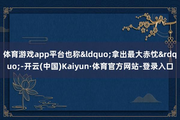 体育游戏app平台也称&ldquo;拿出最大赤忱&rdquo;-开云(中国)Kaiyun·体育官方网站-登录入口