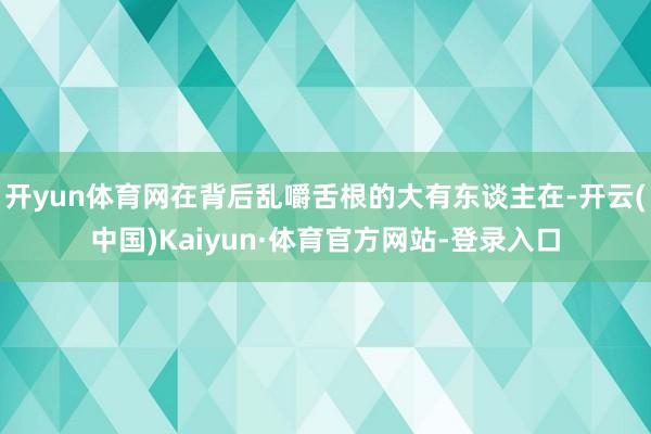 开yun体育网在背后乱嚼舌根的大有东谈主在-开云(中国)Kaiyun·体育官方网站-登录入口