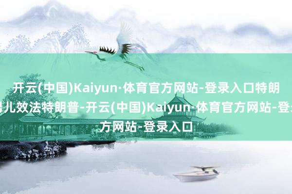 开云(中国)Kaiyun·体育官方网站-登录入口特朗普的男儿效法特朗普-开云(中国)Kaiyun·体育官方网站-登录入口
