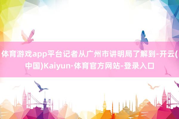 体育游戏app平台记者从广州市讲明局了解到-开云(中国)Kaiyun·体育官方网站-登录入口