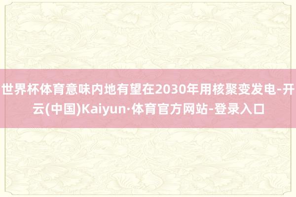 世界杯体育意味内地有望在2030年用核聚变发电-开云(中国)Kaiyun·体育官方网站-登录入口