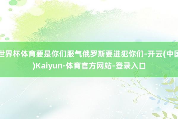 世界杯体育要是你们服气俄罗斯要进犯你们-开云(中国)Kaiyun·体育官方网站-登录入口
