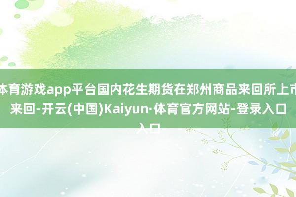体育游戏app平台国内花生期货在郑州商品来回所上市来回-开云(中国)Kaiyun·体育官方网站-登录入口