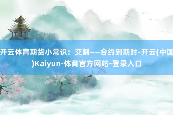 开云体育期货小常识：交割——合约到期时-开云(中国)Kaiyun·体育官方网站-登录入口