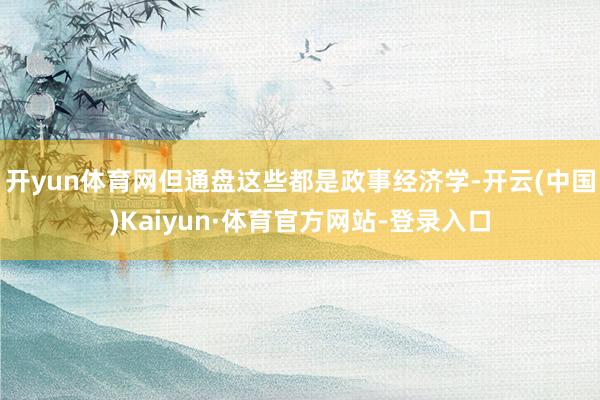 开yun体育网但通盘这些都是政事经济学-开云(中国)Kaiyun·体育官方网站-登录入口