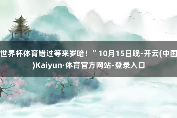 世界杯体育错过等来岁哈!”10月15日晚-开云(中国)Kaiyun·体育官方网站-登录入口