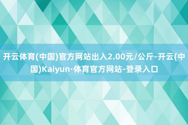 开云体育(中国)官方网站出入2.00元/公斤-开云(中国)Kaiyun·体育官方网站-登录入口