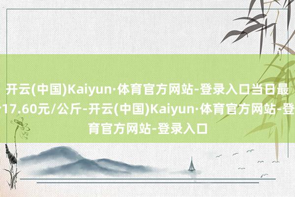开云(中国)Kaiyun·体育官方网站-登录入口当日最高报价17.60元/公斤-开云(中国)Kaiyun·体育官方网站-登录入口