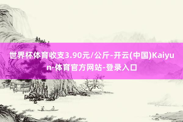 世界杯体育收支3.90元/公斤-开云(中国)Kaiyun·体育官方网站-登录入口