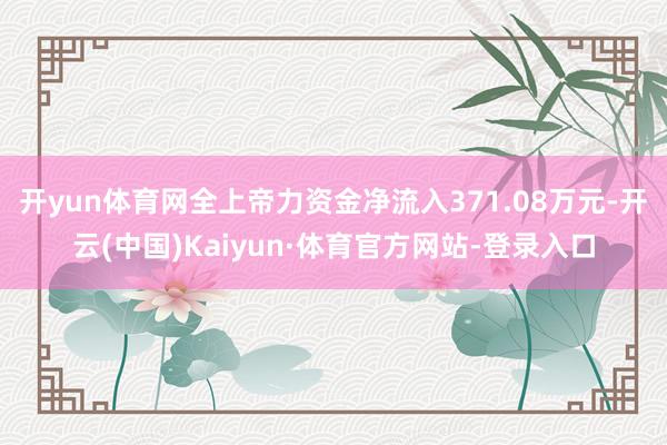 开yun体育网全上帝力资金净流入371.08万元-开云(中国)Kaiyun·体育官方网站-登录入口
