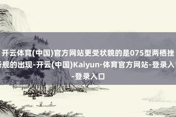 开云体育(中国)官方网站更受状貌的是075型两栖挫折舰的出现-开云(中国)Kaiyun·体育官方网站-登录入口