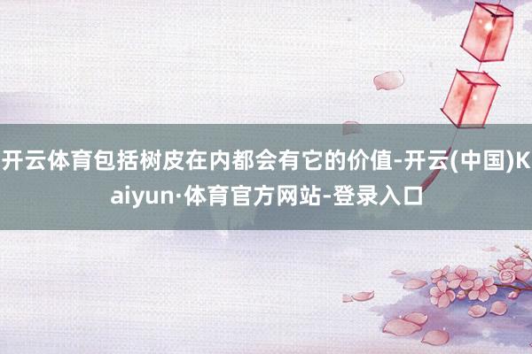 开云体育包括树皮在内都会有它的价值-开云(中国)Kaiyun·体育官方网站-登录入口