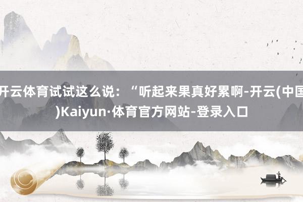 开云体育试试这么说:“听起来果真好累啊-开云(中国)Kaiyun·体育官方网站-登录入口