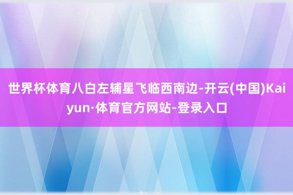 世界杯体育八白左辅星飞临西南边-开云(中国)Kaiyun·体育官方网站-登录入口