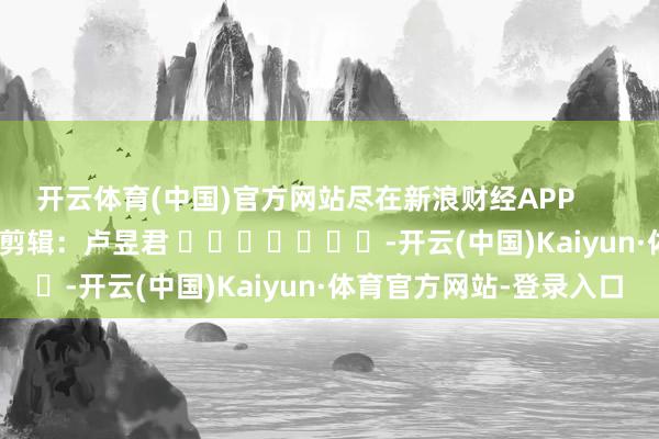 开云体育(中国)官方网站尽在新浪财经APP 包袱剪辑:卢昱君 -开云(中国)Kaiyun·体育官方网站-登录入口