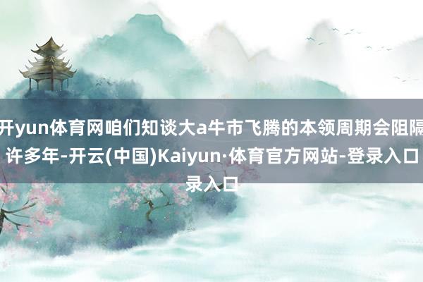 开yun体育网咱们知谈大a牛市飞腾的本领周期会阻隔许多年-开云(中国)Kaiyun·体育官方网站-登录入口