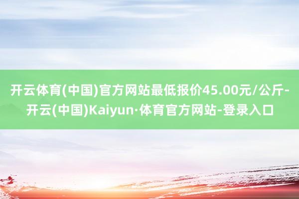 开云体育(中国)官方网站最低报价45.00元/公斤-开云(中国)Kaiyun·体育官方网站-登录入口