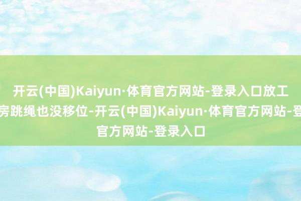 开云(中国)Kaiyun·体育官方网站-登录入口放工去健身房跳绳也没移位-开云(中国)Kaiyun·体育官方网站-登录入口