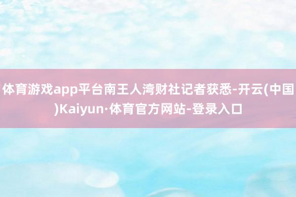 体育游戏app平台南王人湾财社记者获悉-开云(中国)Kaiyun·体育官方网站-登录入口