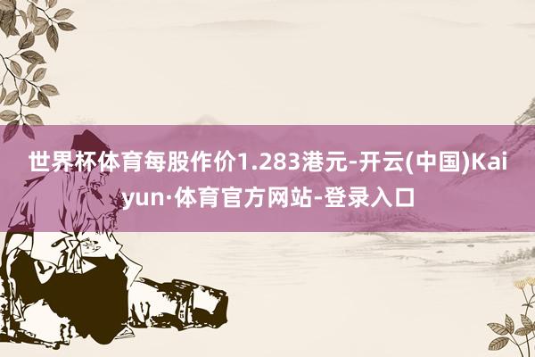 世界杯体育每股作价1.283港元-开云(中国)Kaiyun·体育官方网站-登录入口