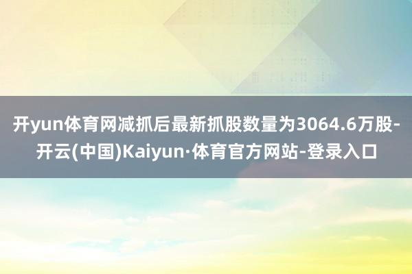 开yun体育网减抓后最新抓股数量为3064.6万股-开云(中国)Kaiyun·体育官方网站-登录入口