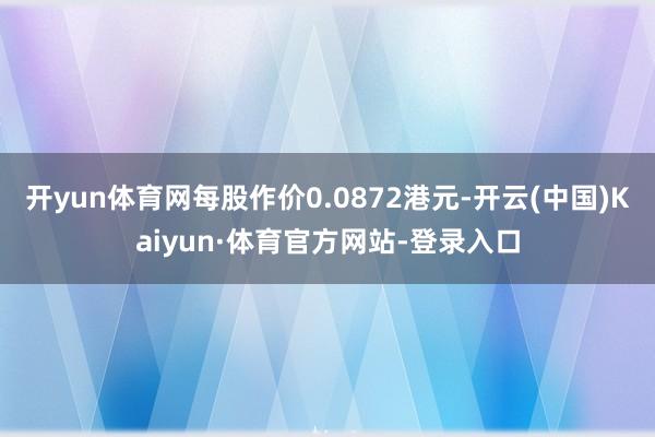 开yun体育网每股作价0.0872港元-开云(中国)Kaiyun·体育官方网站-登录入口