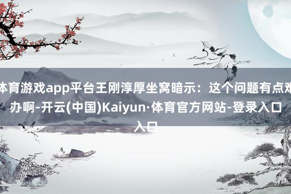 体育游戏app平台王刚淳厚坐窝暗示：这个问题有点难办啊-开云(中国)Kaiyun·体育官方网站-登录入口