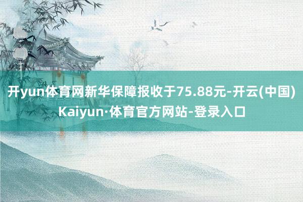 开yun体育网新华保障报收于75.88元-开云(中国)Kaiyun·体育官方网站-登录入口
