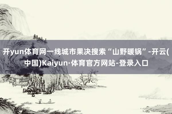 开yun体育网一线城市果决搜索“山野暖锅”-开云(中国)Kaiyun·体育官方网站-登录入口