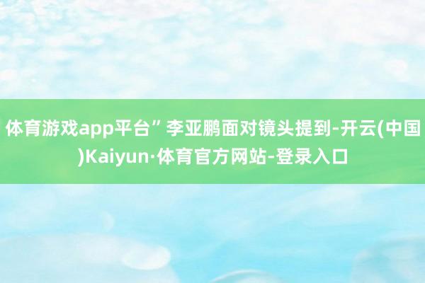 体育游戏app平台”李亚鹏面对镜头提到-开云(中国)Kaiyun·体育官方网站-登录入口